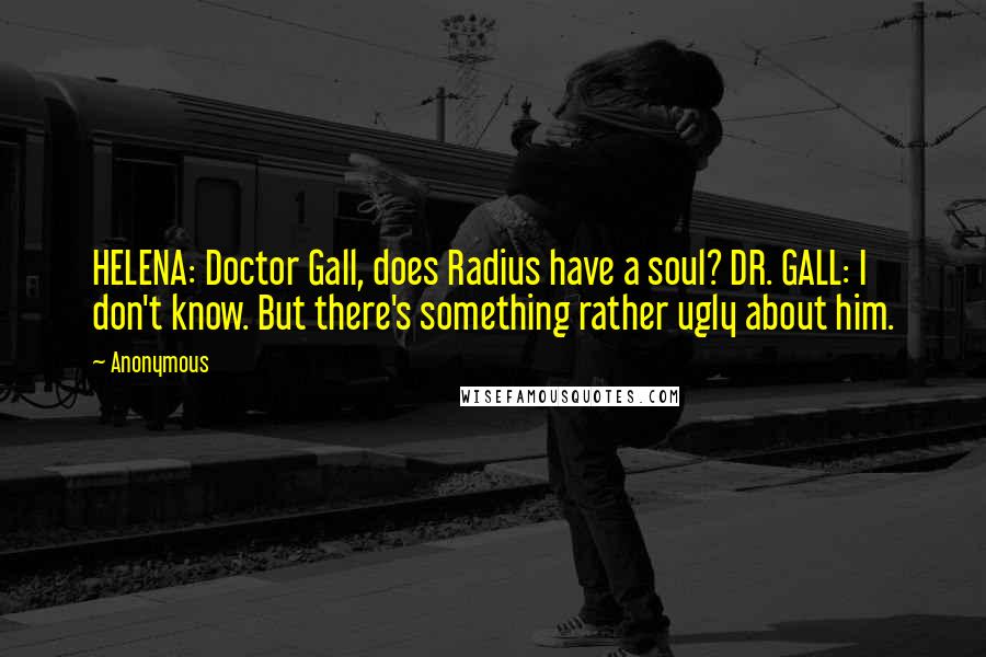 Anonymous Quotes: HELENA: Doctor Gall, does Radius have a soul? DR. GALL: I don't know. But there's something rather ugly about him.