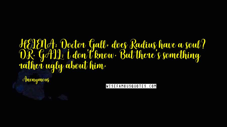 Anonymous Quotes: HELENA: Doctor Gall, does Radius have a soul? DR. GALL: I don't know. But there's something rather ugly about him.