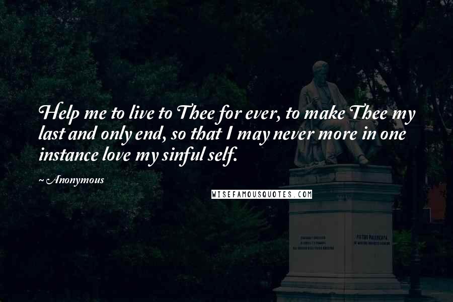 Anonymous Quotes: Help me to live to Thee for ever, to make Thee my last and only end, so that I may never more in one instance love my sinful self.