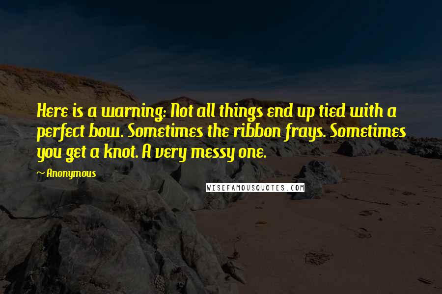 Anonymous Quotes: Here is a warning: Not all things end up tied with a perfect bow. Sometimes the ribbon frays. Sometimes you get a knot. A very messy one.