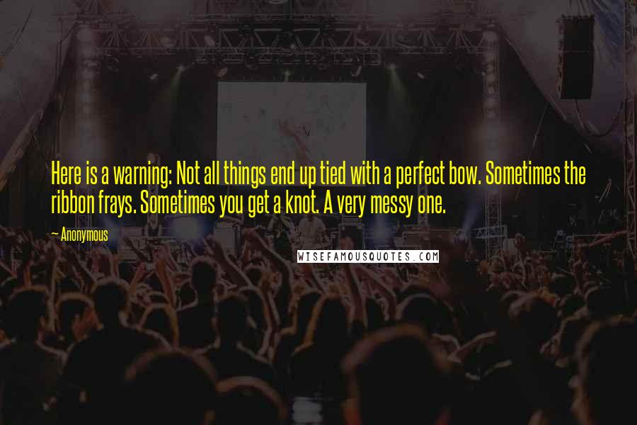 Anonymous Quotes: Here is a warning: Not all things end up tied with a perfect bow. Sometimes the ribbon frays. Sometimes you get a knot. A very messy one.