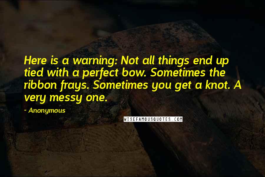 Anonymous Quotes: Here is a warning: Not all things end up tied with a perfect bow. Sometimes the ribbon frays. Sometimes you get a knot. A very messy one.