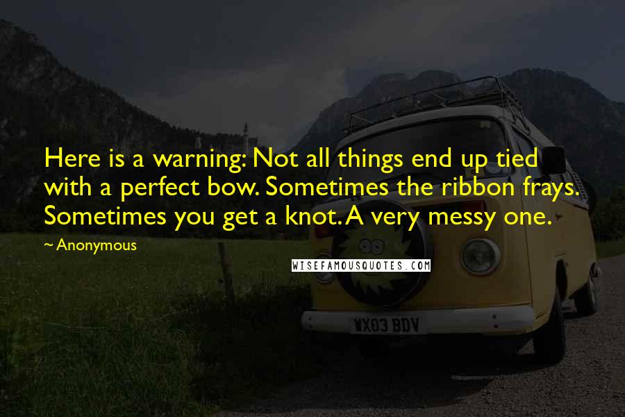 Anonymous Quotes: Here is a warning: Not all things end up tied with a perfect bow. Sometimes the ribbon frays. Sometimes you get a knot. A very messy one.