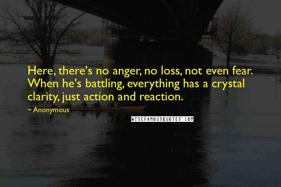 Anonymous Quotes: Here, there's no anger, no loss, not even fear. When he's battling, everything has a crystal clarity, just action and reaction.