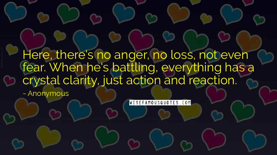 Anonymous Quotes: Here, there's no anger, no loss, not even fear. When he's battling, everything has a crystal clarity, just action and reaction.