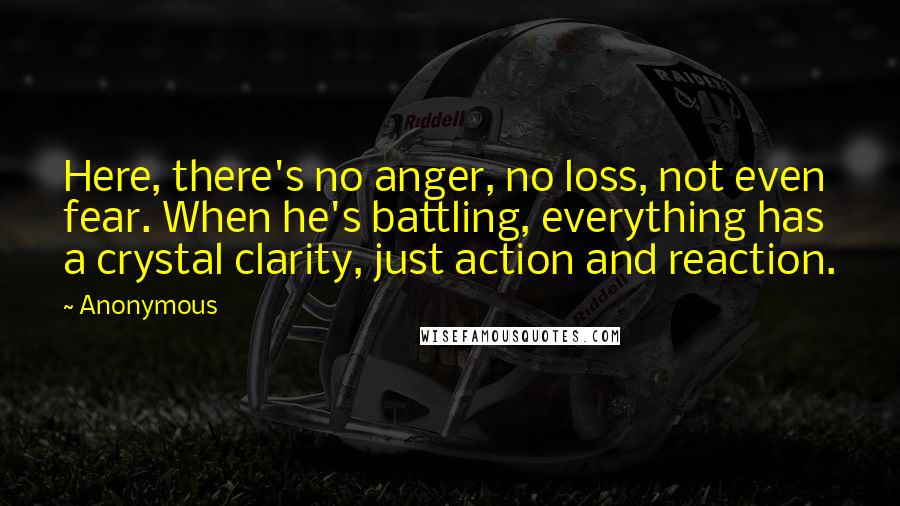 Anonymous Quotes: Here, there's no anger, no loss, not even fear. When he's battling, everything has a crystal clarity, just action and reaction.