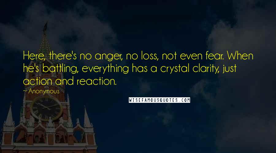 Anonymous Quotes: Here, there's no anger, no loss, not even fear. When he's battling, everything has a crystal clarity, just action and reaction.