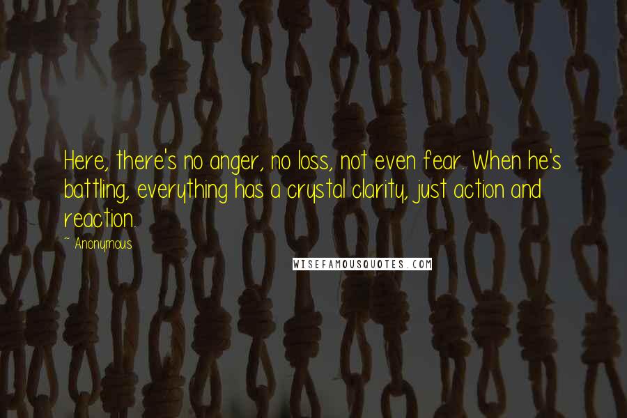 Anonymous Quotes: Here, there's no anger, no loss, not even fear. When he's battling, everything has a crystal clarity, just action and reaction.