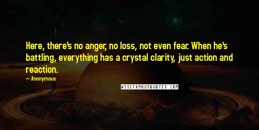 Anonymous Quotes: Here, there's no anger, no loss, not even fear. When he's battling, everything has a crystal clarity, just action and reaction.