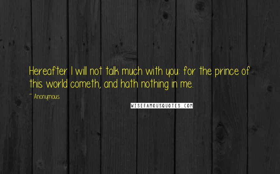 Anonymous Quotes: Hereafter I will not talk much with you: for the prince of this world cometh, and hath nothing in me.