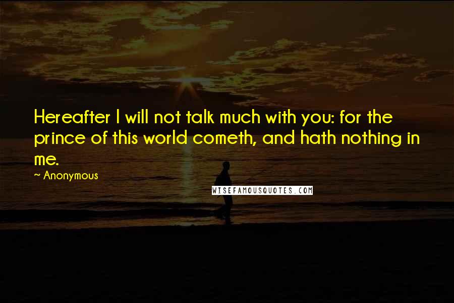 Anonymous Quotes: Hereafter I will not talk much with you: for the prince of this world cometh, and hath nothing in me.