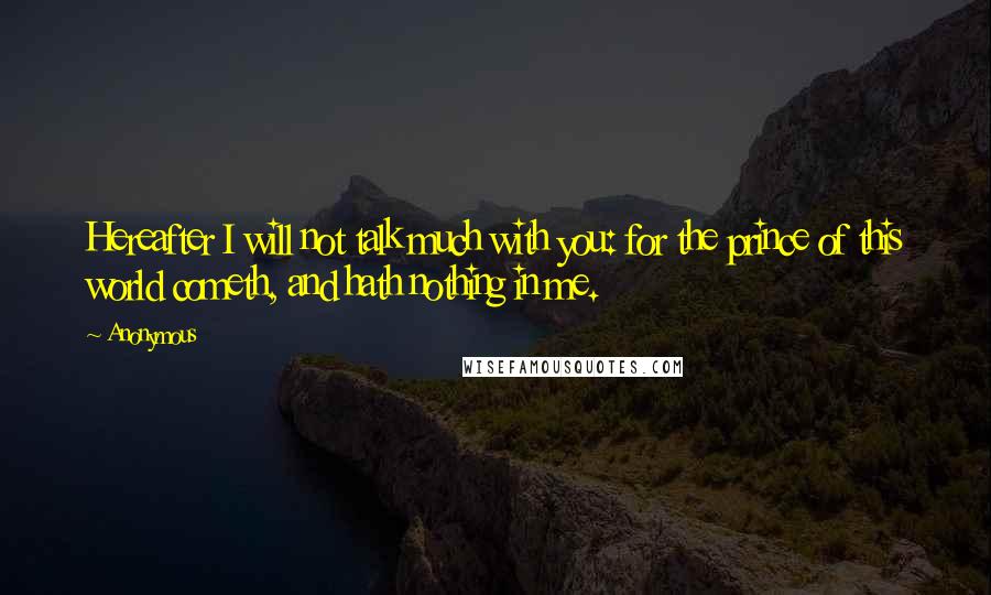 Anonymous Quotes: Hereafter I will not talk much with you: for the prince of this world cometh, and hath nothing in me.