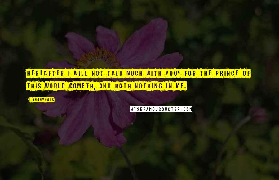 Anonymous Quotes: Hereafter I will not talk much with you: for the prince of this world cometh, and hath nothing in me.