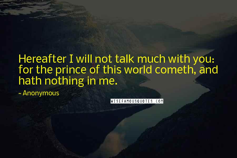 Anonymous Quotes: Hereafter I will not talk much with you: for the prince of this world cometh, and hath nothing in me.