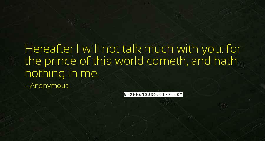 Anonymous Quotes: Hereafter I will not talk much with you: for the prince of this world cometh, and hath nothing in me.