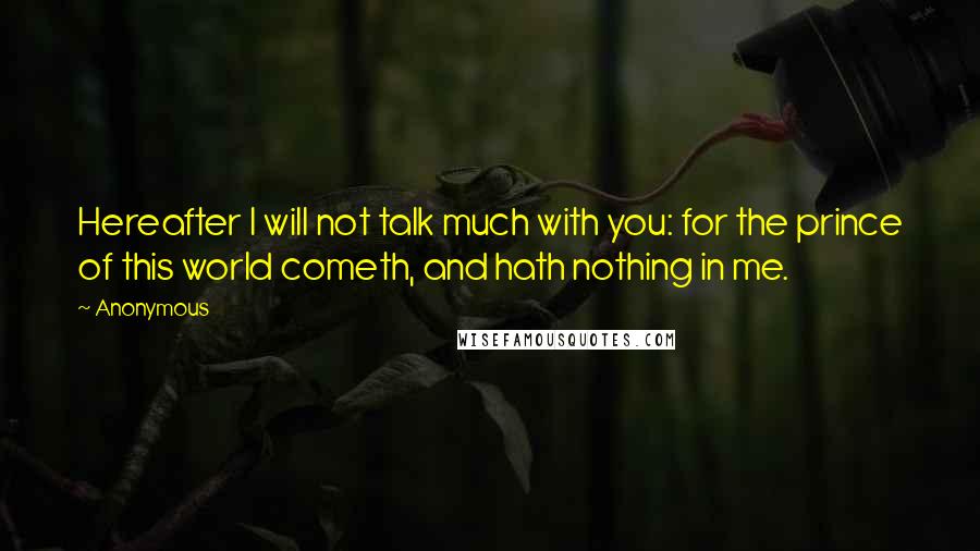 Anonymous Quotes: Hereafter I will not talk much with you: for the prince of this world cometh, and hath nothing in me.