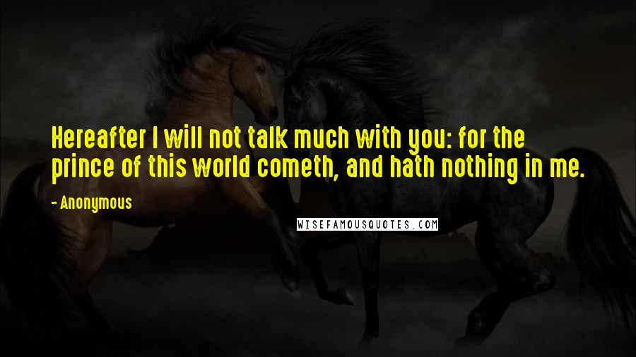 Anonymous Quotes: Hereafter I will not talk much with you: for the prince of this world cometh, and hath nothing in me.