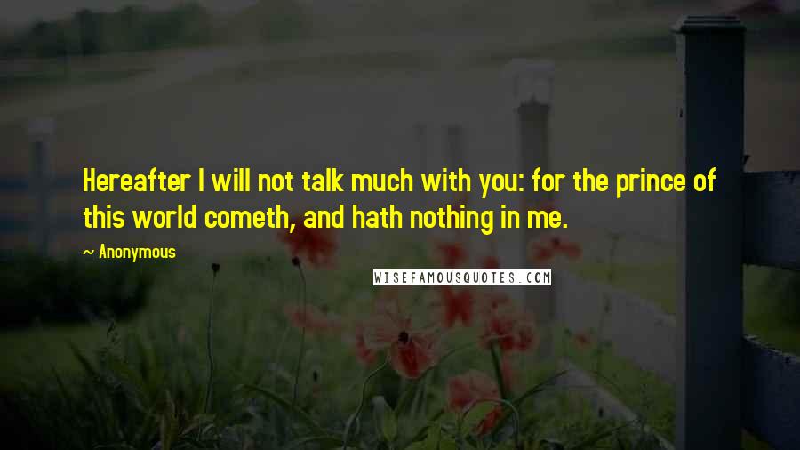 Anonymous Quotes: Hereafter I will not talk much with you: for the prince of this world cometh, and hath nothing in me.