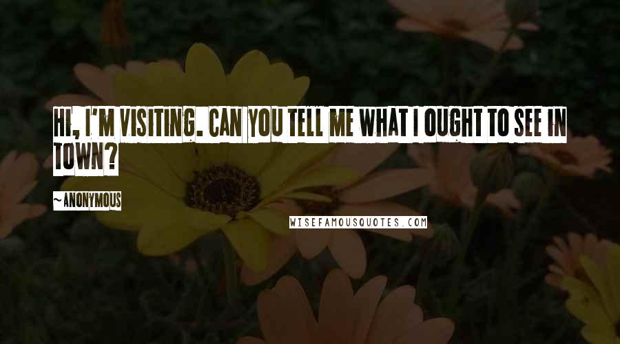 Anonymous Quotes: Hi, I'm visiting. Can you tell me what I ought to see in town?