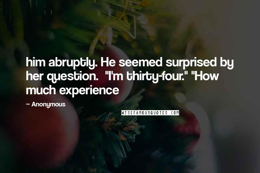 Anonymous Quotes: him abruptly. He seemed surprised by her question.  "I'm thirty-four." "How much experience