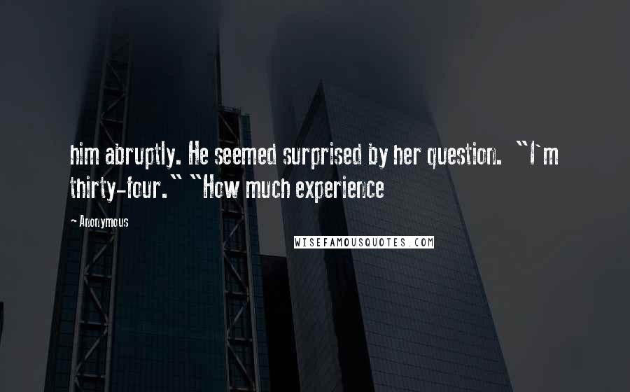 Anonymous Quotes: him abruptly. He seemed surprised by her question.  "I'm thirty-four." "How much experience