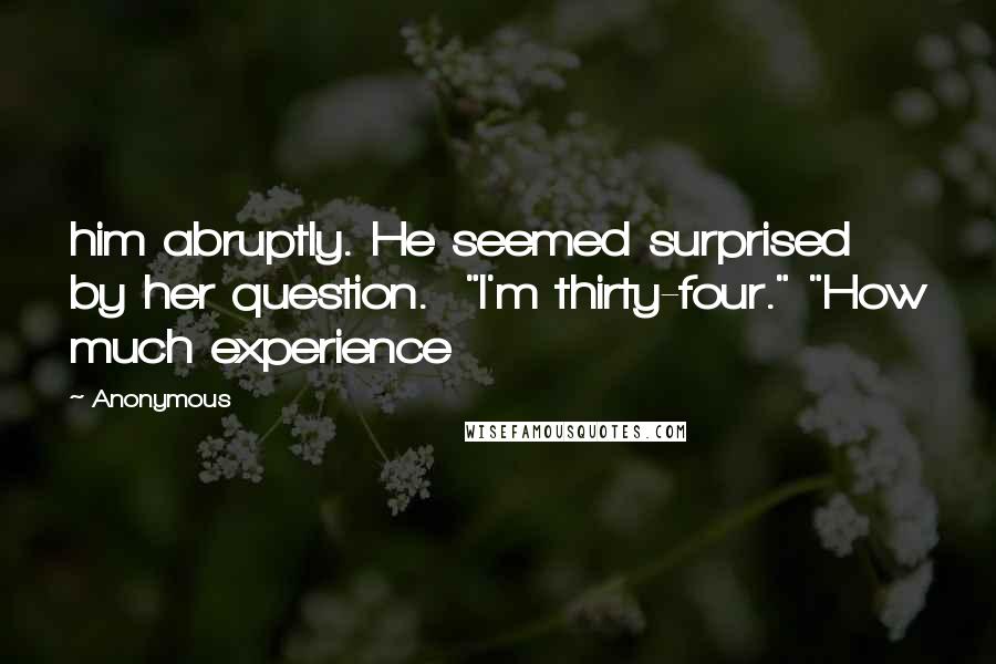 Anonymous Quotes: him abruptly. He seemed surprised by her question.  "I'm thirty-four." "How much experience