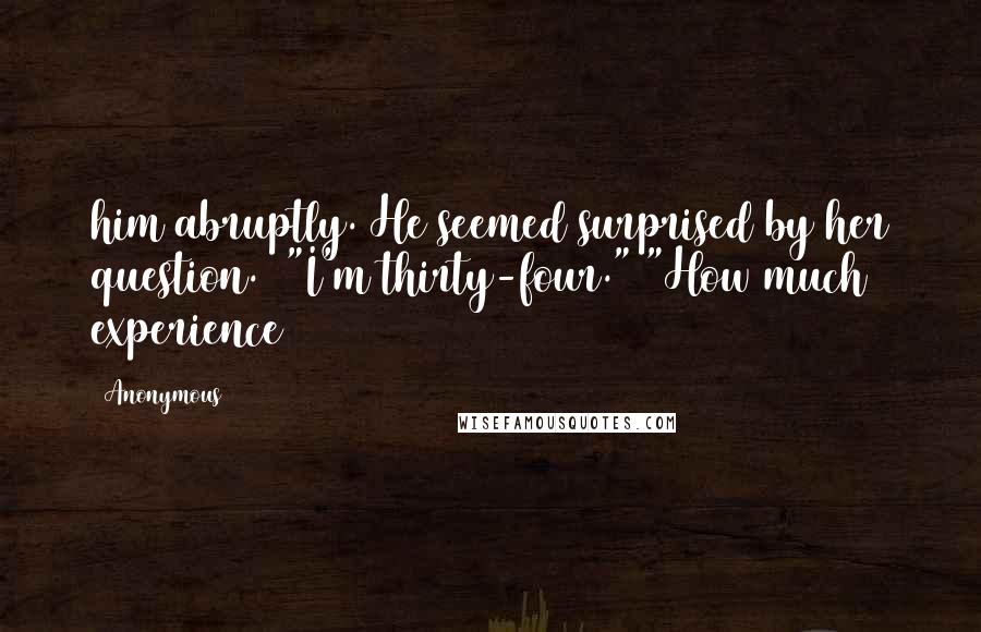 Anonymous Quotes: him abruptly. He seemed surprised by her question.  "I'm thirty-four." "How much experience