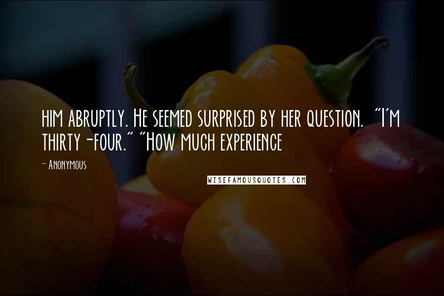 Anonymous Quotes: him abruptly. He seemed surprised by her question.  "I'm thirty-four." "How much experience