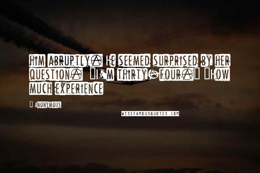 Anonymous Quotes: him abruptly. He seemed surprised by her question.  "I'm thirty-four." "How much experience