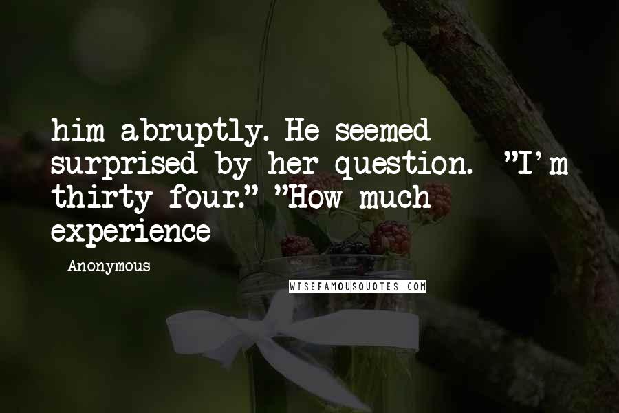 Anonymous Quotes: him abruptly. He seemed surprised by her question.  "I'm thirty-four." "How much experience