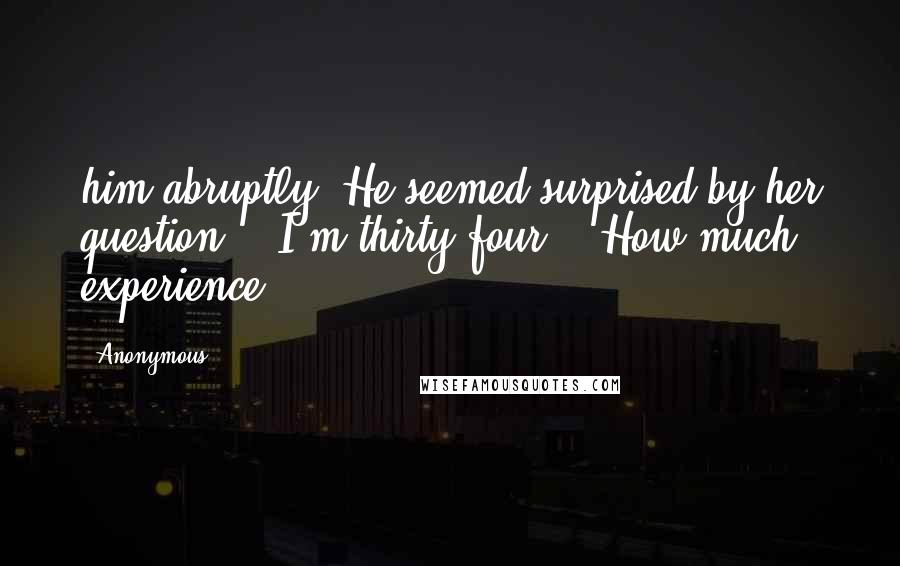 Anonymous Quotes: him abruptly. He seemed surprised by her question.  "I'm thirty-four." "How much experience