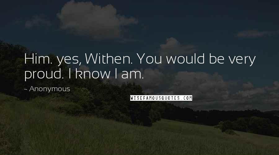 Anonymous Quotes: Him. yes, Withen. You would be very proud. I know I am.