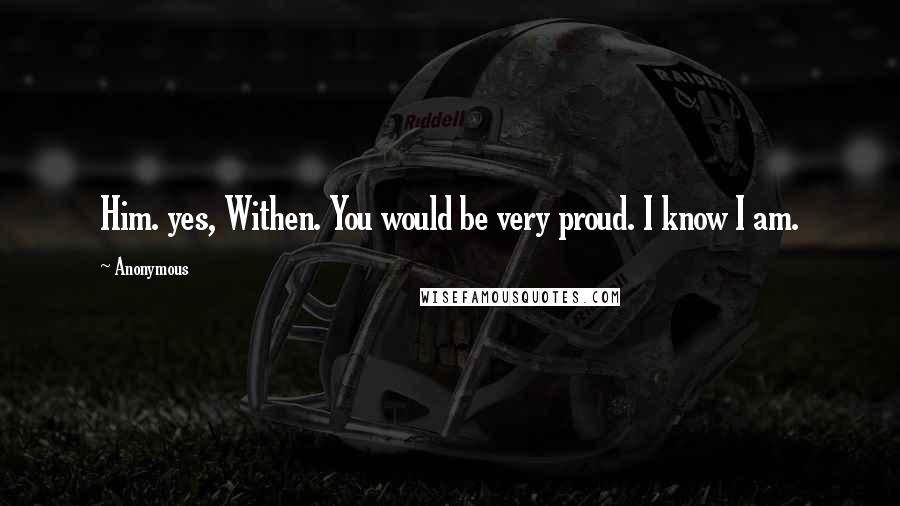 Anonymous Quotes: Him. yes, Withen. You would be very proud. I know I am.