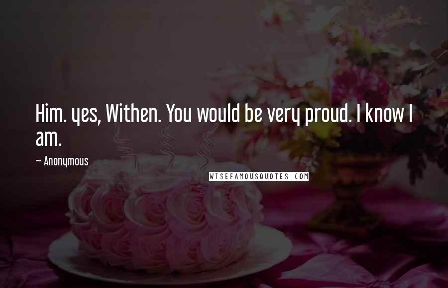 Anonymous Quotes: Him. yes, Withen. You would be very proud. I know I am.
