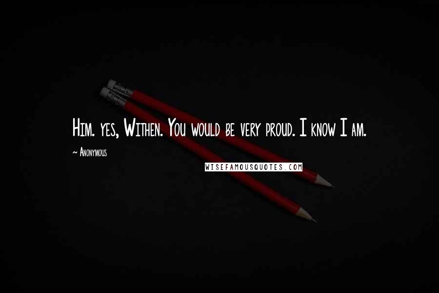 Anonymous Quotes: Him. yes, Withen. You would be very proud. I know I am.