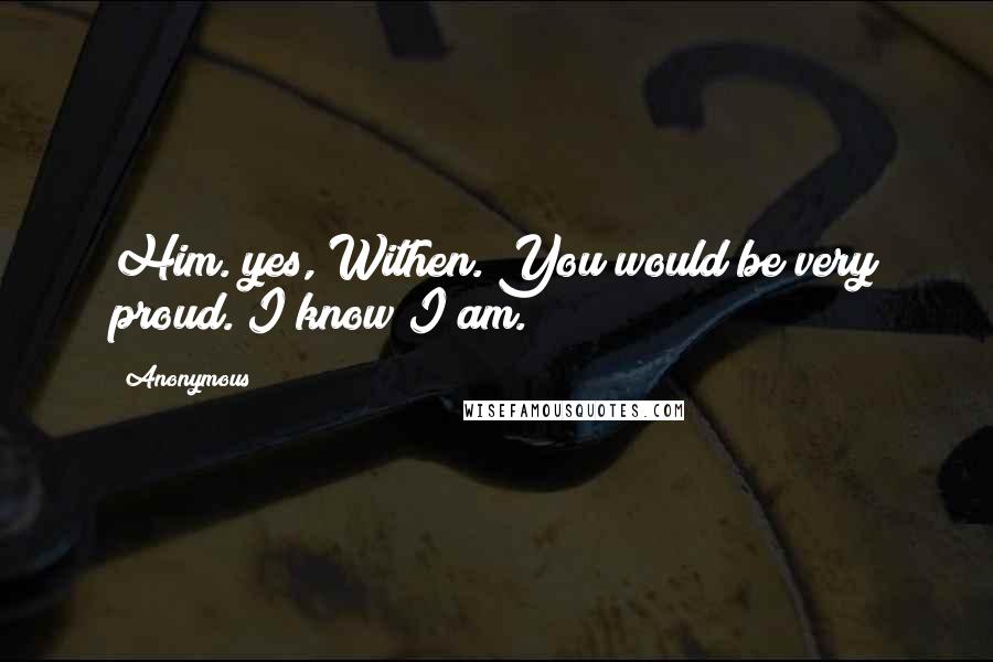 Anonymous Quotes: Him. yes, Withen. You would be very proud. I know I am.
