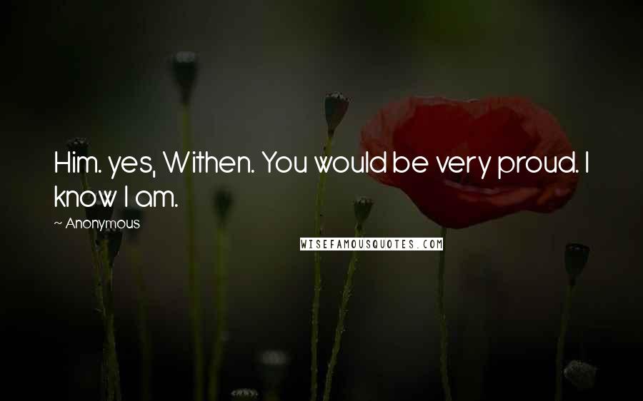 Anonymous Quotes: Him. yes, Withen. You would be very proud. I know I am.
