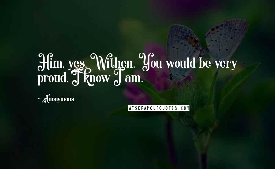 Anonymous Quotes: Him. yes, Withen. You would be very proud. I know I am.