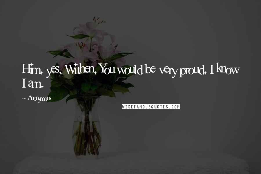 Anonymous Quotes: Him. yes, Withen. You would be very proud. I know I am.
