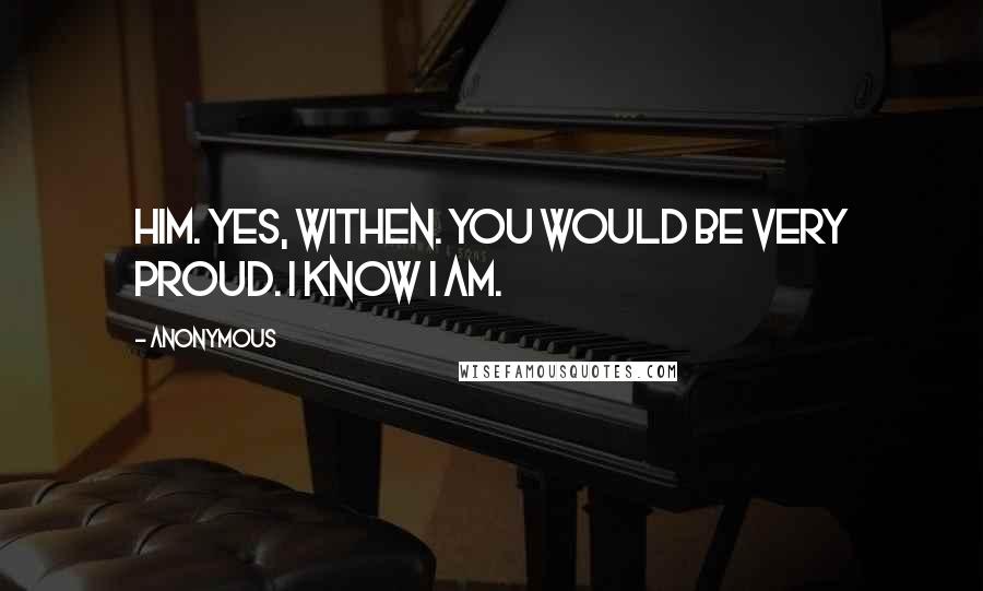 Anonymous Quotes: Him. yes, Withen. You would be very proud. I know I am.