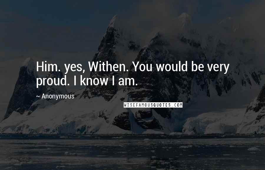 Anonymous Quotes: Him. yes, Withen. You would be very proud. I know I am.
