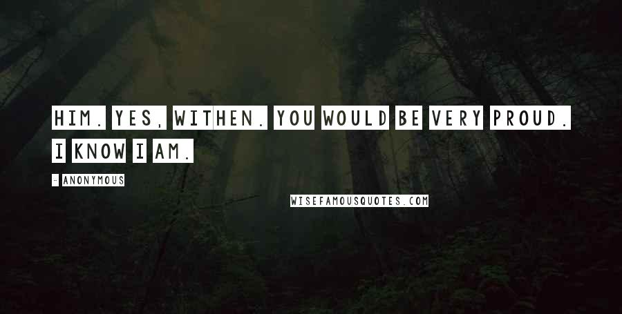 Anonymous Quotes: Him. yes, Withen. You would be very proud. I know I am.