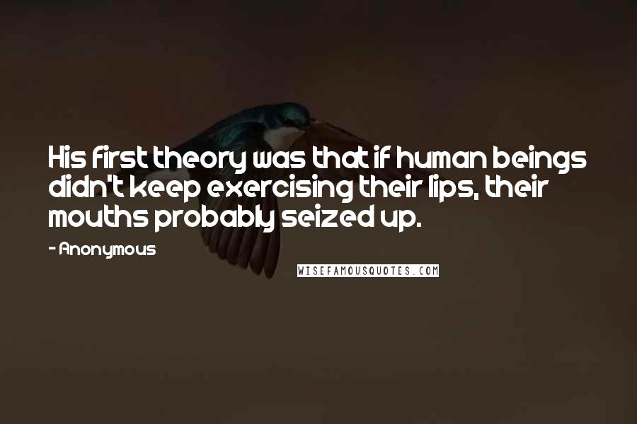 Anonymous Quotes: His first theory was that if human beings didn't keep exercising their lips, their mouths probably seized up.