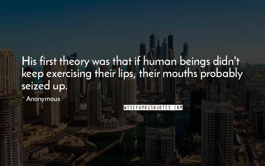 Anonymous Quotes: His first theory was that if human beings didn't keep exercising their lips, their mouths probably seized up.