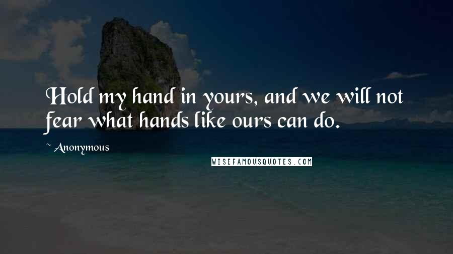 Anonymous Quotes: Hold my hand in yours, and we will not fear what hands like ours can do.