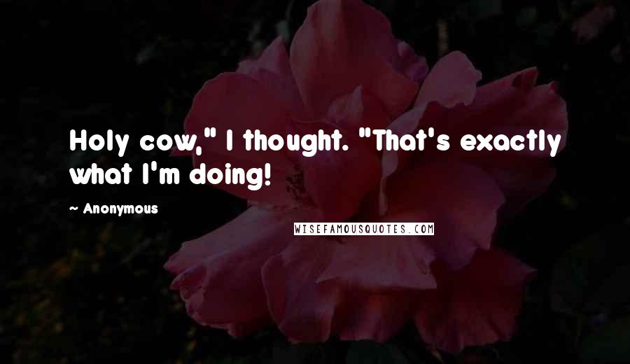 Anonymous Quotes: Holy cow," I thought. "That's exactly what I'm doing!