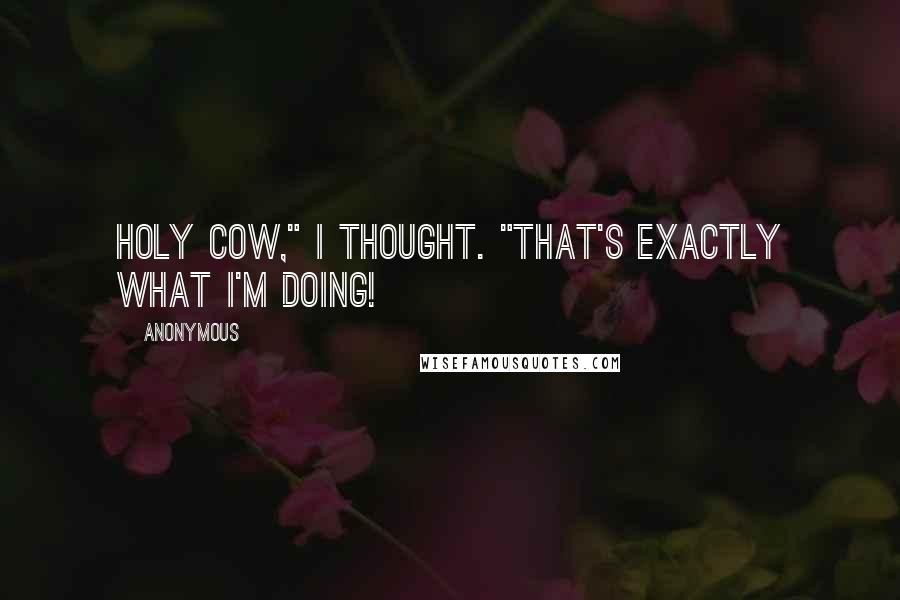 Anonymous Quotes: Holy cow," I thought. "That's exactly what I'm doing!