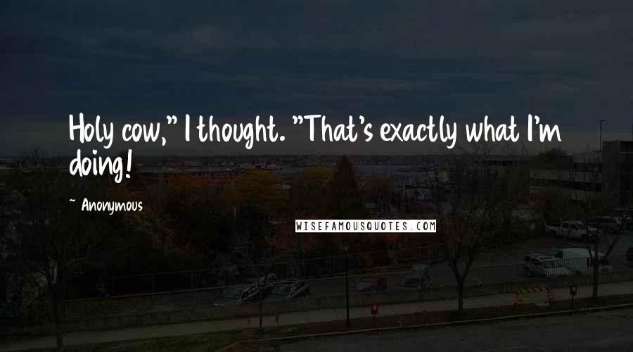 Anonymous Quotes: Holy cow," I thought. "That's exactly what I'm doing!