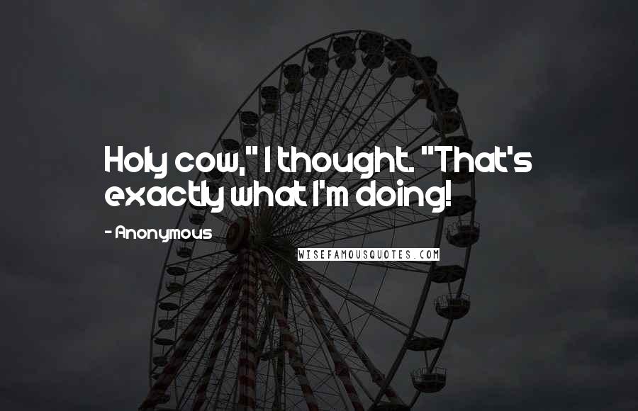Anonymous Quotes: Holy cow," I thought. "That's exactly what I'm doing!