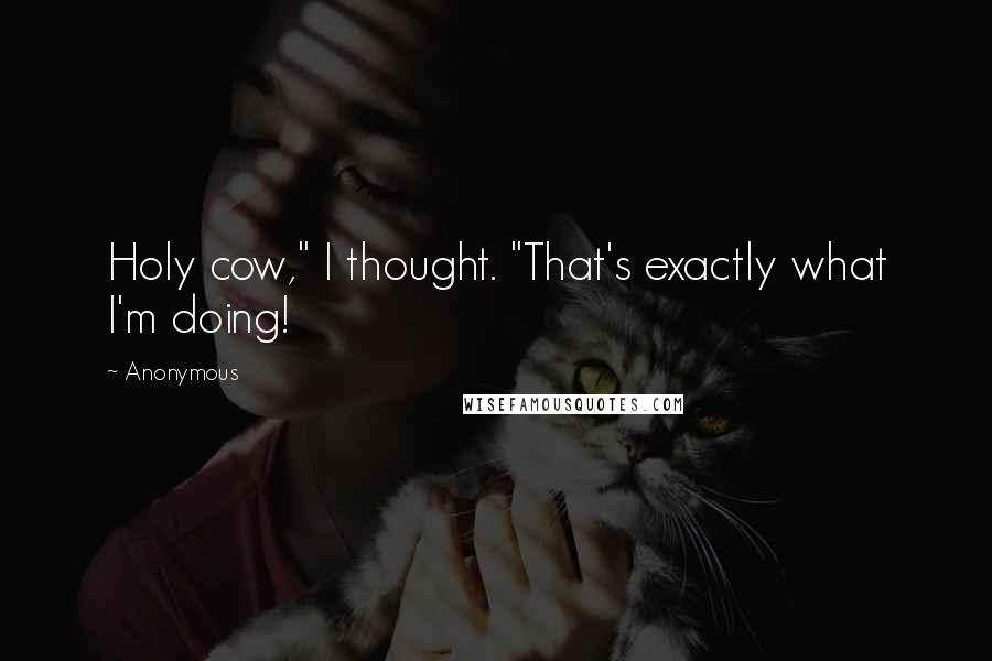 Anonymous Quotes: Holy cow," I thought. "That's exactly what I'm doing!